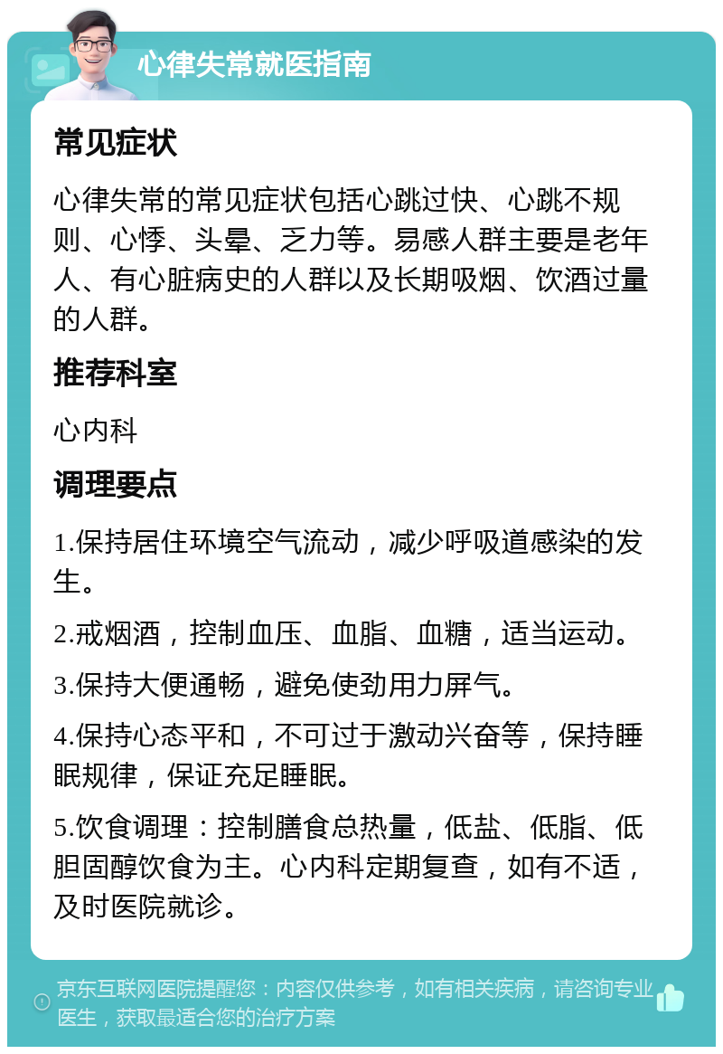 心律失常就医指南 常见症状 心律失常的常见症状包括心跳过快、心跳不规则、心悸、头晕、乏力等。易感人群主要是老年人、有心脏病史的人群以及长期吸烟、饮酒过量的人群。 推荐科室 心内科 调理要点 1.保持居住环境空气流动，减少呼吸道感染的发生。 2.戒烟酒，控制血压、血脂、血糖，适当运动。 3.保持大便通畅，避免使劲用力屏气。 4.保持心态平和，不可过于激动兴奋等，保持睡眠规律，保证充足睡眠。 5.饮食调理：控制膳食总热量，低盐、低脂、低胆固醇饮食为主。心内科定期复查，如有不适，及时医院就诊。