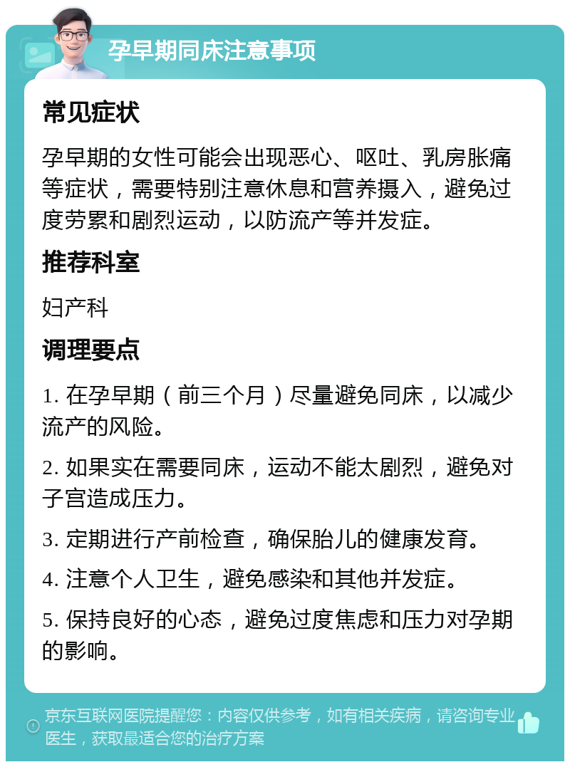 孕早期同床注意事项 常见症状 孕早期的女性可能会出现恶心、呕吐、乳房胀痛等症状，需要特别注意休息和营养摄入，避免过度劳累和剧烈运动，以防流产等并发症。 推荐科室 妇产科 调理要点 1. 在孕早期（前三个月）尽量避免同床，以减少流产的风险。 2. 如果实在需要同床，运动不能太剧烈，避免对子宫造成压力。 3. 定期进行产前检查，确保胎儿的健康发育。 4. 注意个人卫生，避免感染和其他并发症。 5. 保持良好的心态，避免过度焦虑和压力对孕期的影响。