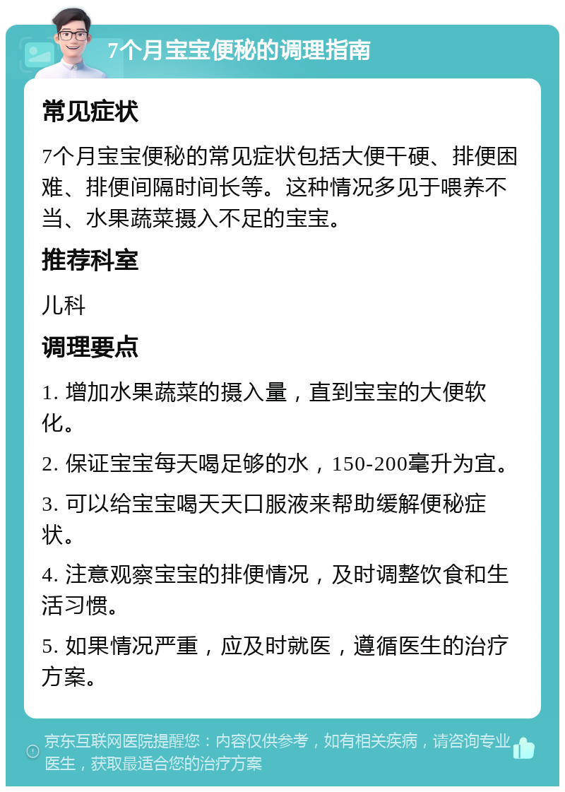 7个月宝宝便秘的调理指南 常见症状 7个月宝宝便秘的常见症状包括大便干硬、排便困难、排便间隔时间长等。这种情况多见于喂养不当、水果蔬菜摄入不足的宝宝。 推荐科室 儿科 调理要点 1. 增加水果蔬菜的摄入量，直到宝宝的大便软化。 2. 保证宝宝每天喝足够的水，150-200毫升为宜。 3. 可以给宝宝喝天天口服液来帮助缓解便秘症状。 4. 注意观察宝宝的排便情况，及时调整饮食和生活习惯。 5. 如果情况严重，应及时就医，遵循医生的治疗方案。