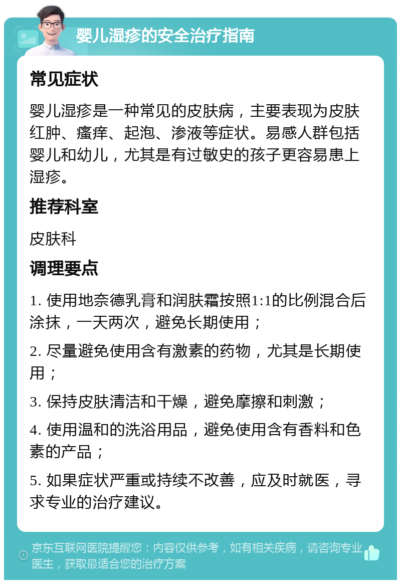 婴儿湿疹的安全治疗指南 常见症状 婴儿湿疹是一种常见的皮肤病，主要表现为皮肤红肿、瘙痒、起泡、渗液等症状。易感人群包括婴儿和幼儿，尤其是有过敏史的孩子更容易患上湿疹。 推荐科室 皮肤科 调理要点 1. 使用地奈德乳膏和润肤霜按照1:1的比例混合后涂抹，一天两次，避免长期使用； 2. 尽量避免使用含有激素的药物，尤其是长期使用； 3. 保持皮肤清洁和干燥，避免摩擦和刺激； 4. 使用温和的洗浴用品，避免使用含有香料和色素的产品； 5. 如果症状严重或持续不改善，应及时就医，寻求专业的治疗建议。