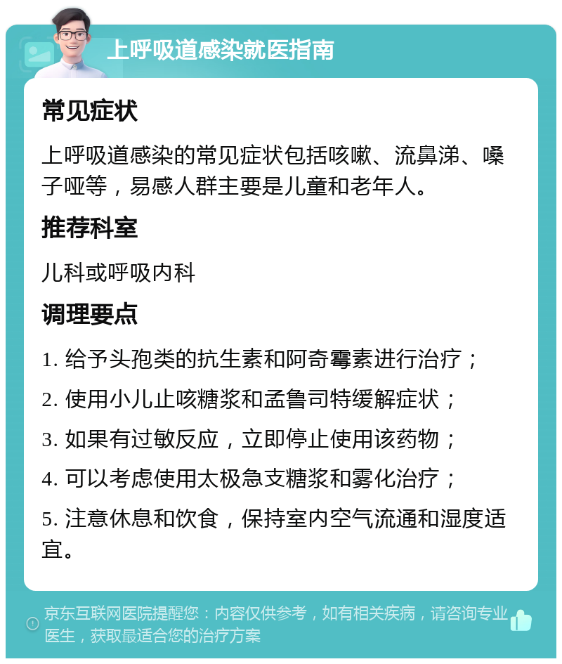 上呼吸道感染就医指南 常见症状 上呼吸道感染的常见症状包括咳嗽、流鼻涕、嗓子哑等，易感人群主要是儿童和老年人。 推荐科室 儿科或呼吸内科 调理要点 1. 给予头孢类的抗生素和阿奇霉素进行治疗； 2. 使用小儿止咳糖浆和孟鲁司特缓解症状； 3. 如果有过敏反应，立即停止使用该药物； 4. 可以考虑使用太极急支糖浆和雾化治疗； 5. 注意休息和饮食，保持室内空气流通和湿度适宜。