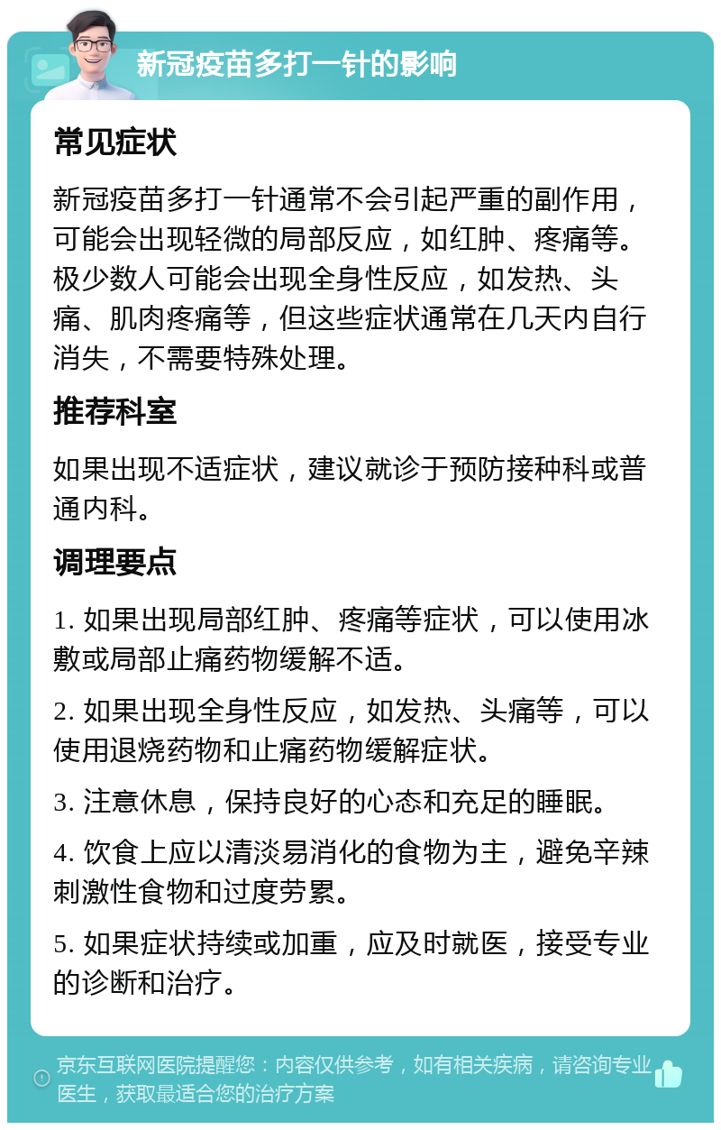 新冠疫苗多打一针的影响 常见症状 新冠疫苗多打一针通常不会引起严重的副作用，可能会出现轻微的局部反应，如红肿、疼痛等。极少数人可能会出现全身性反应，如发热、头痛、肌肉疼痛等，但这些症状通常在几天内自行消失，不需要特殊处理。 推荐科室 如果出现不适症状，建议就诊于预防接种科或普通内科。 调理要点 1. 如果出现局部红肿、疼痛等症状，可以使用冰敷或局部止痛药物缓解不适。 2. 如果出现全身性反应，如发热、头痛等，可以使用退烧药物和止痛药物缓解症状。 3. 注意休息，保持良好的心态和充足的睡眠。 4. 饮食上应以清淡易消化的食物为主，避免辛辣刺激性食物和过度劳累。 5. 如果症状持续或加重，应及时就医，接受专业的诊断和治疗。