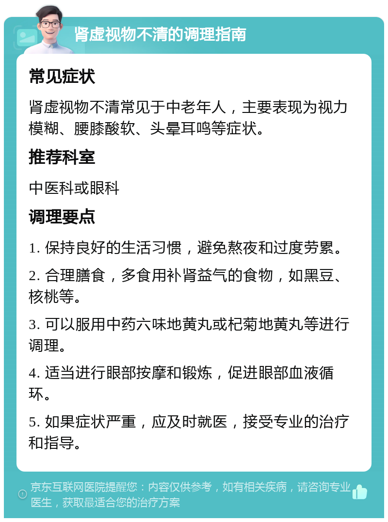 肾虚视物不清的调理指南 常见症状 肾虚视物不清常见于中老年人，主要表现为视力模糊、腰膝酸软、头晕耳鸣等症状。 推荐科室 中医科或眼科 调理要点 1. 保持良好的生活习惯，避免熬夜和过度劳累。 2. 合理膳食，多食用补肾益气的食物，如黑豆、核桃等。 3. 可以服用中药六味地黄丸或杞菊地黄丸等进行调理。 4. 适当进行眼部按摩和锻炼，促进眼部血液循环。 5. 如果症状严重，应及时就医，接受专业的治疗和指导。