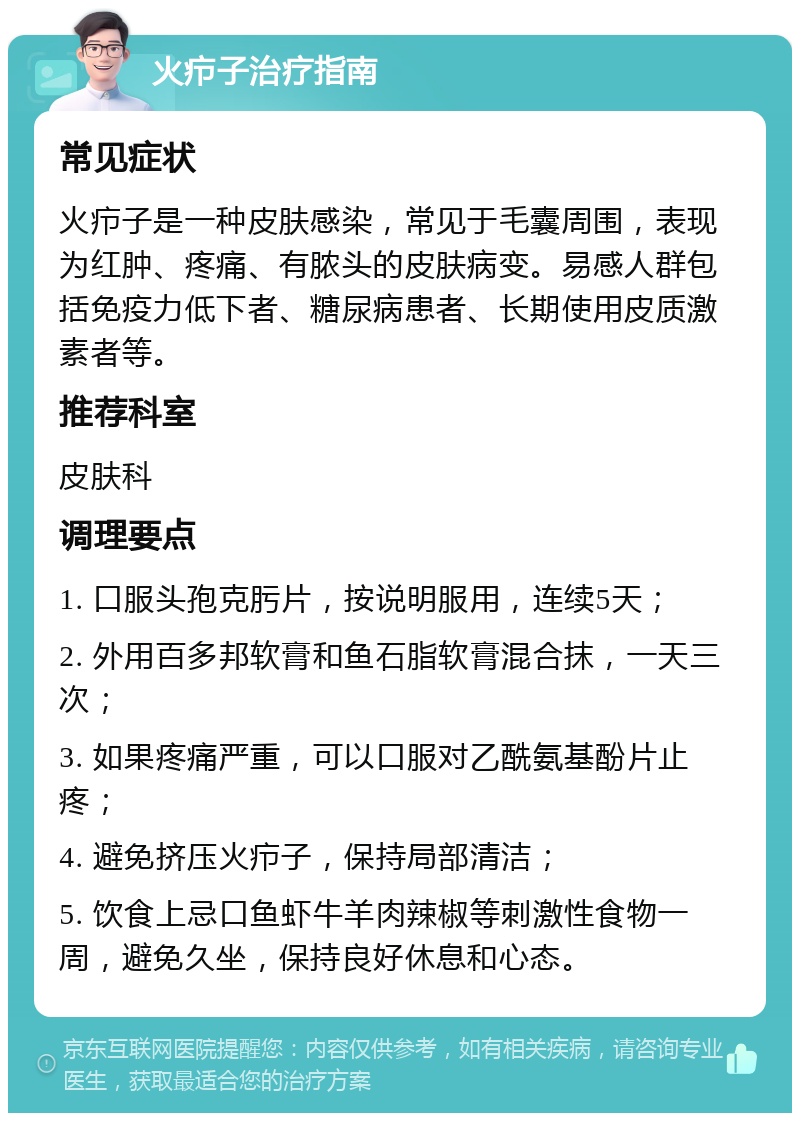 火疖子治疗指南 常见症状 火疖子是一种皮肤感染，常见于毛囊周围，表现为红肿、疼痛、有脓头的皮肤病变。易感人群包括免疫力低下者、糖尿病患者、长期使用皮质激素者等。 推荐科室 皮肤科 调理要点 1. 口服头孢克肟片，按说明服用，连续5天； 2. 外用百多邦软膏和鱼石脂软膏混合抹，一天三次； 3. 如果疼痛严重，可以口服对乙酰氨基酚片止疼； 4. 避免挤压火疖子，保持局部清洁； 5. 饮食上忌口鱼虾牛羊肉辣椒等刺激性食物一周，避免久坐，保持良好休息和心态。