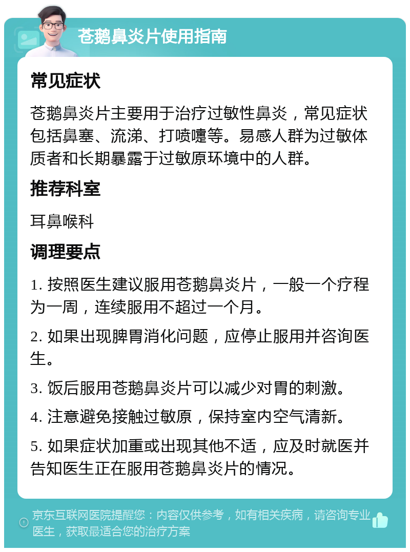 苍鹅鼻炎片使用指南 常见症状 苍鹅鼻炎片主要用于治疗过敏性鼻炎，常见症状包括鼻塞、流涕、打喷嚏等。易感人群为过敏体质者和长期暴露于过敏原环境中的人群。 推荐科室 耳鼻喉科 调理要点 1. 按照医生建议服用苍鹅鼻炎片，一般一个疗程为一周，连续服用不超过一个月。 2. 如果出现脾胃消化问题，应停止服用并咨询医生。 3. 饭后服用苍鹅鼻炎片可以减少对胃的刺激。 4. 注意避免接触过敏原，保持室内空气清新。 5. 如果症状加重或出现其他不适，应及时就医并告知医生正在服用苍鹅鼻炎片的情况。