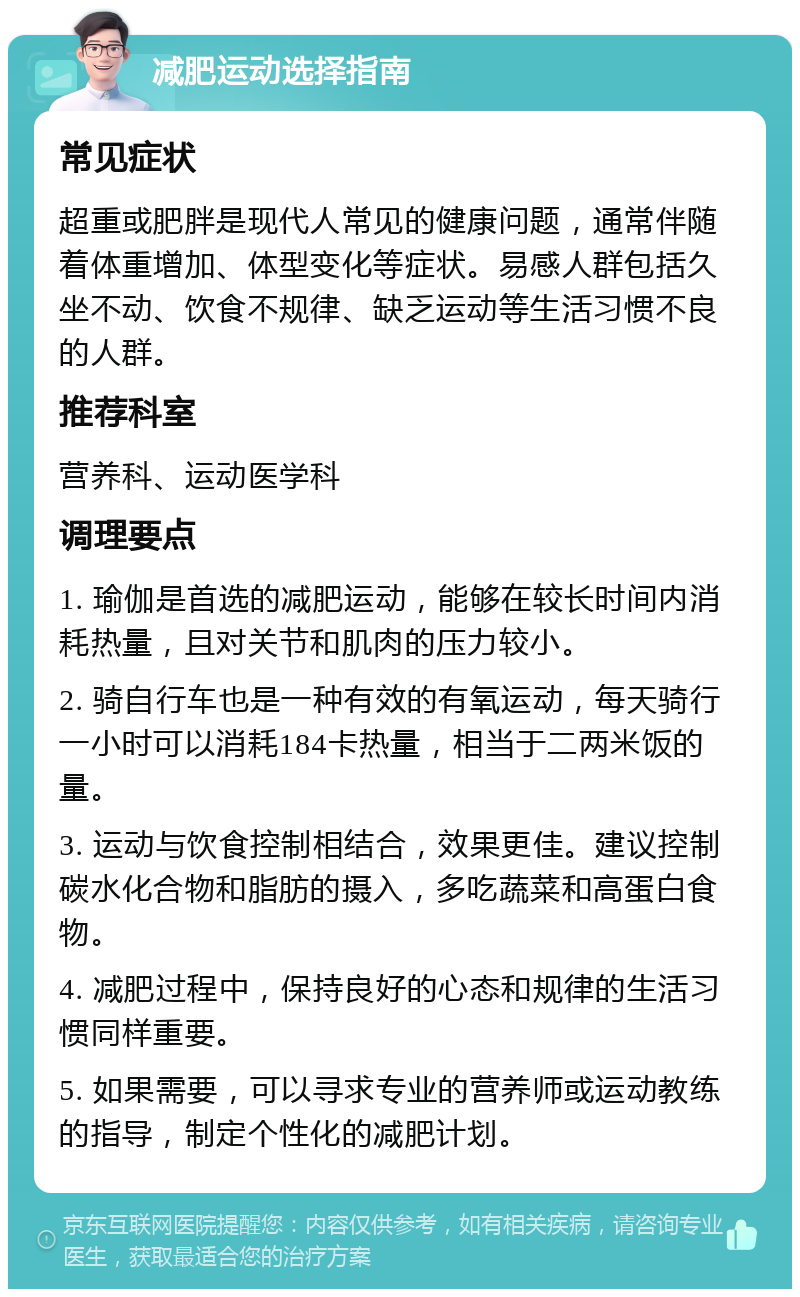 减肥运动选择指南 常见症状 超重或肥胖是现代人常见的健康问题，通常伴随着体重增加、体型变化等症状。易感人群包括久坐不动、饮食不规律、缺乏运动等生活习惯不良的人群。 推荐科室 营养科、运动医学科 调理要点 1. 瑜伽是首选的减肥运动，能够在较长时间内消耗热量，且对关节和肌肉的压力较小。 2. 骑自行车也是一种有效的有氧运动，每天骑行一小时可以消耗184卡热量，相当于二两米饭的量。 3. 运动与饮食控制相结合，效果更佳。建议控制碳水化合物和脂肪的摄入，多吃蔬菜和高蛋白食物。 4. 减肥过程中，保持良好的心态和规律的生活习惯同样重要。 5. 如果需要，可以寻求专业的营养师或运动教练的指导，制定个性化的减肥计划。