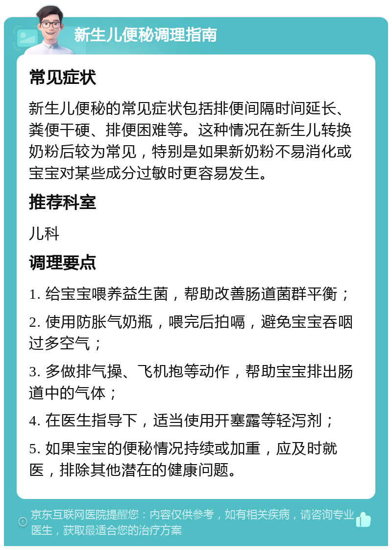 新生儿便秘调理指南 常见症状 新生儿便秘的常见症状包括排便间隔时间延长、粪便干硬、排便困难等。这种情况在新生儿转换奶粉后较为常见，特别是如果新奶粉不易消化或宝宝对某些成分过敏时更容易发生。 推荐科室 儿科 调理要点 1. 给宝宝喂养益生菌，帮助改善肠道菌群平衡； 2. 使用防胀气奶瓶，喂完后拍嗝，避免宝宝吞咽过多空气； 3. 多做排气操、飞机抱等动作，帮助宝宝排出肠道中的气体； 4. 在医生指导下，适当使用开塞露等轻泻剂； 5. 如果宝宝的便秘情况持续或加重，应及时就医，排除其他潜在的健康问题。