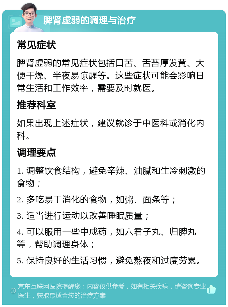 脾肾虚弱的调理与治疗 常见症状 脾肾虚弱的常见症状包括口苦、舌苔厚发黄、大便干燥、半夜易惊醒等。这些症状可能会影响日常生活和工作效率，需要及时就医。 推荐科室 如果出现上述症状，建议就诊于中医科或消化内科。 调理要点 1. 调整饮食结构，避免辛辣、油腻和生冷刺激的食物； 2. 多吃易于消化的食物，如粥、面条等； 3. 适当进行运动以改善睡眠质量； 4. 可以服用一些中成药，如六君子丸、归脾丸等，帮助调理身体； 5. 保持良好的生活习惯，避免熬夜和过度劳累。