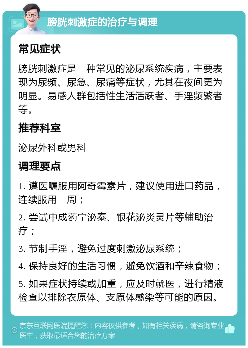 膀胱刺激症的治疗与调理 常见症状 膀胱刺激症是一种常见的泌尿系统疾病，主要表现为尿频、尿急、尿痛等症状，尤其在夜间更为明显。易感人群包括性生活活跃者、手淫频繁者等。 推荐科室 泌尿外科或男科 调理要点 1. 遵医嘱服用阿奇霉素片，建议使用进口药品，连续服用一周； 2. 尝试中成药宁泌泰、银花泌炎灵片等辅助治疗； 3. 节制手淫，避免过度刺激泌尿系统； 4. 保持良好的生活习惯，避免饮酒和辛辣食物； 5. 如果症状持续或加重，应及时就医，进行精液检查以排除衣原体、支原体感染等可能的原因。