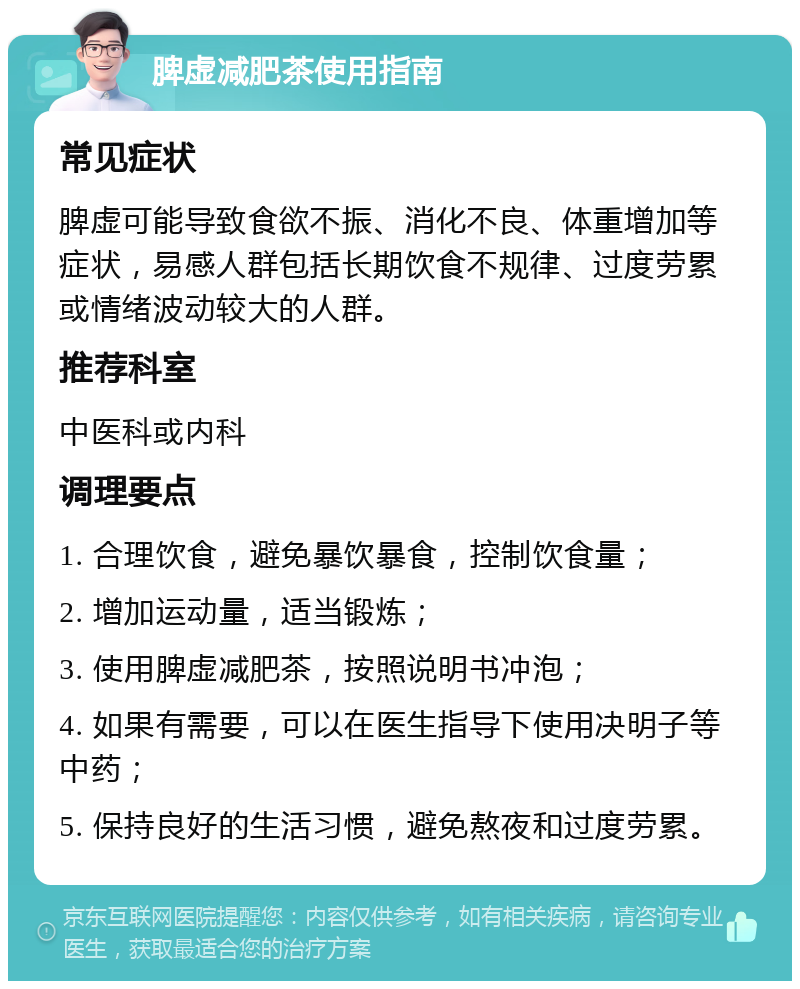 脾虚减肥茶使用指南 常见症状 脾虚可能导致食欲不振、消化不良、体重增加等症状，易感人群包括长期饮食不规律、过度劳累或情绪波动较大的人群。 推荐科室 中医科或内科 调理要点 1. 合理饮食，避免暴饮暴食，控制饮食量； 2. 增加运动量，适当锻炼； 3. 使用脾虚减肥茶，按照说明书冲泡； 4. 如果有需要，可以在医生指导下使用决明子等中药； 5. 保持良好的生活习惯，避免熬夜和过度劳累。