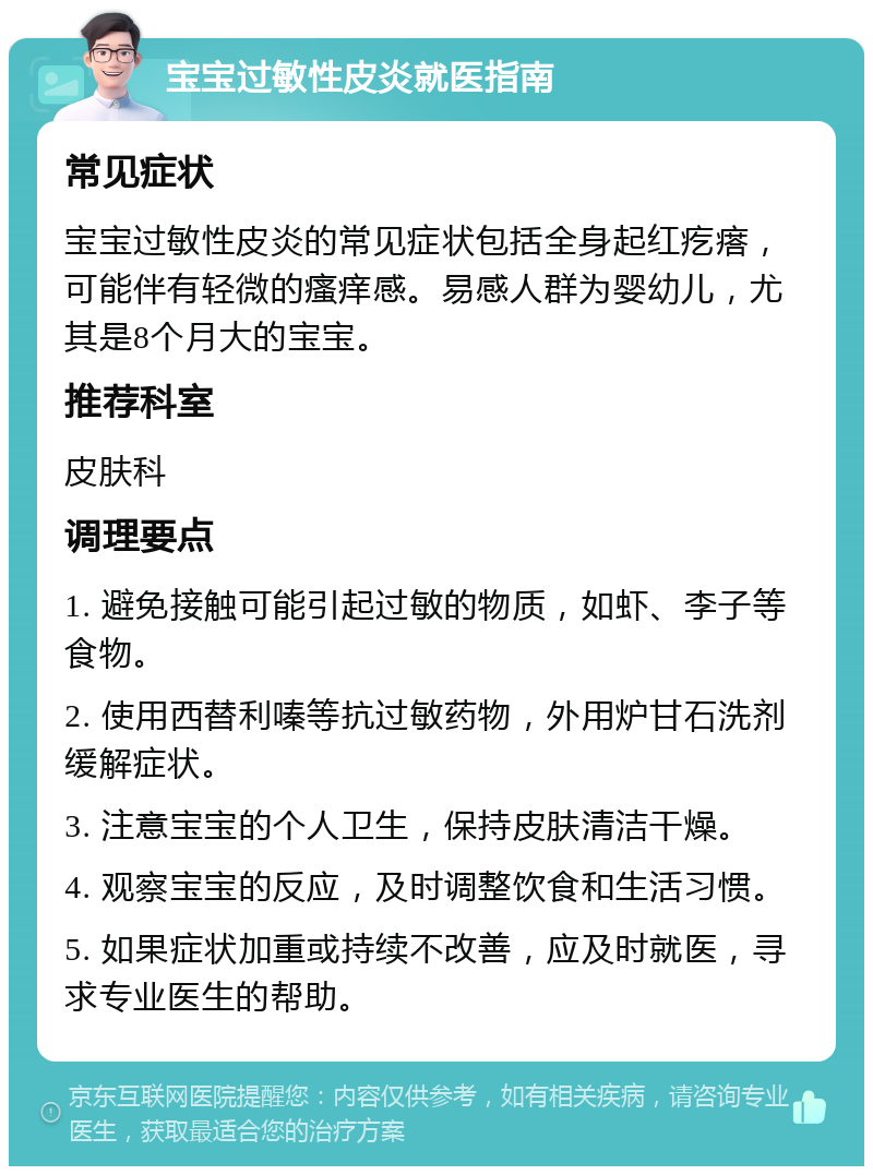 宝宝过敏性皮炎就医指南 常见症状 宝宝过敏性皮炎的常见症状包括全身起红疙瘩，可能伴有轻微的瘙痒感。易感人群为婴幼儿，尤其是8个月大的宝宝。 推荐科室 皮肤科 调理要点 1. 避免接触可能引起过敏的物质，如虾、李子等食物。 2. 使用西替利嗪等抗过敏药物，外用炉甘石洗剂缓解症状。 3. 注意宝宝的个人卫生，保持皮肤清洁干燥。 4. 观察宝宝的反应，及时调整饮食和生活习惯。 5. 如果症状加重或持续不改善，应及时就医，寻求专业医生的帮助。