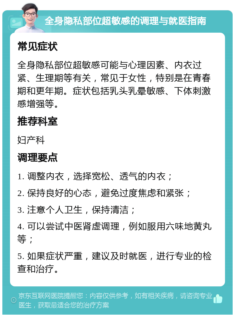 全身隐私部位超敏感的调理与就医指南 常见症状 全身隐私部位超敏感可能与心理因素、内衣过紧、生理期等有关，常见于女性，特别是在青春期和更年期。症状包括乳头乳晕敏感、下体刺激感增强等。 推荐科室 妇产科 调理要点 1. 调整内衣，选择宽松、透气的内衣； 2. 保持良好的心态，避免过度焦虑和紧张； 3. 注意个人卫生，保持清洁； 4. 可以尝试中医肾虚调理，例如服用六味地黄丸等； 5. 如果症状严重，建议及时就医，进行专业的检查和治疗。