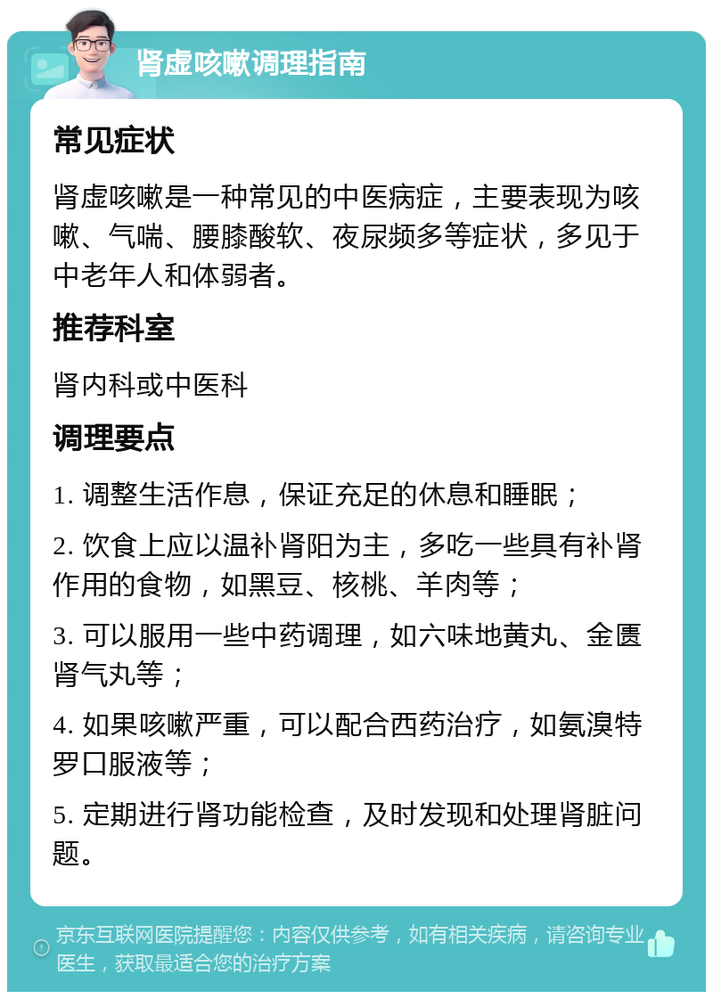 肾虚咳嗽调理指南 常见症状 肾虚咳嗽是一种常见的中医病症，主要表现为咳嗽、气喘、腰膝酸软、夜尿频多等症状，多见于中老年人和体弱者。 推荐科室 肾内科或中医科 调理要点 1. 调整生活作息，保证充足的休息和睡眠； 2. 饮食上应以温补肾阳为主，多吃一些具有补肾作用的食物，如黑豆、核桃、羊肉等； 3. 可以服用一些中药调理，如六味地黄丸、金匮肾气丸等； 4. 如果咳嗽严重，可以配合西药治疗，如氨溴特罗口服液等； 5. 定期进行肾功能检查，及时发现和处理肾脏问题。