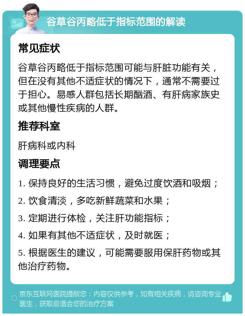 谷草谷丙略低于指标范围的解读 常见症状 谷草谷丙略低于指标范围可能与肝脏功能有关，但在没有其他不适症状的情况下，通常不需要过于担心。易感人群包括长期酗酒、有肝病家族史或其他慢性疾病的人群。 推荐科室 肝病科或内科 调理要点 1. 保持良好的生活习惯，避免过度饮酒和吸烟； 2. 饮食清淡，多吃新鲜蔬菜和水果； 3. 定期进行体检，关注肝功能指标； 4. 如果有其他不适症状，及时就医； 5. 根据医生的建议，可能需要服用保肝药物或其他治疗药物。