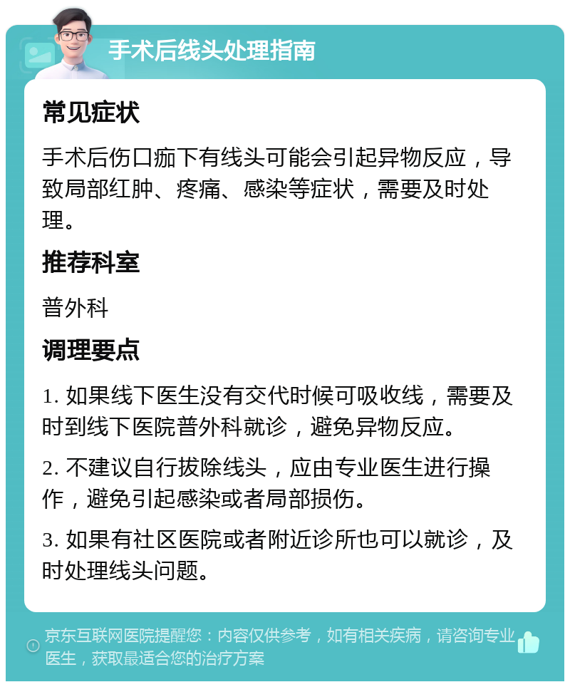 手术后线头处理指南 常见症状 手术后伤口痂下有线头可能会引起异物反应，导致局部红肿、疼痛、感染等症状，需要及时处理。 推荐科室 普外科 调理要点 1. 如果线下医生没有交代时候可吸收线，需要及时到线下医院普外科就诊，避免异物反应。 2. 不建议自行拔除线头，应由专业医生进行操作，避免引起感染或者局部损伤。 3. 如果有社区医院或者附近诊所也可以就诊，及时处理线头问题。