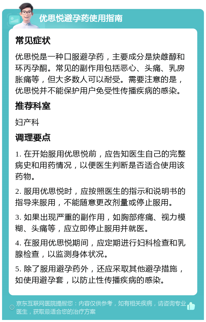 优思悦避孕药使用指南 常见症状 优思悦是一种口服避孕药，主要成分是炔雌醇和环丙孕酮。常见的副作用包括恶心、头痛、乳房胀痛等，但大多数人可以耐受。需要注意的是，优思悦并不能保护用户免受性传播疾病的感染。 推荐科室 妇产科 调理要点 1. 在开始服用优思悦前，应告知医生自己的完整病史和用药情况，以便医生判断是否适合使用该药物。 2. 服用优思悦时，应按照医生的指示和说明书的指导来服用，不能随意更改剂量或停止服用。 3. 如果出现严重的副作用，如胸部疼痛、视力模糊、头痛等，应立即停止服用并就医。 4. 在服用优思悦期间，应定期进行妇科检查和乳腺检查，以监测身体状况。 5. 除了服用避孕药外，还应采取其他避孕措施，如使用避孕套，以防止性传播疾病的感染。