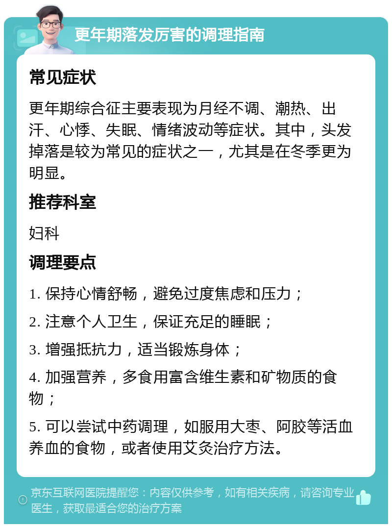 更年期落发厉害的调理指南 常见症状 更年期综合征主要表现为月经不调、潮热、出汗、心悸、失眠、情绪波动等症状。其中，头发掉落是较为常见的症状之一，尤其是在冬季更为明显。 推荐科室 妇科 调理要点 1. 保持心情舒畅，避免过度焦虑和压力； 2. 注意个人卫生，保证充足的睡眠； 3. 增强抵抗力，适当锻炼身体； 4. 加强营养，多食用富含维生素和矿物质的食物； 5. 可以尝试中药调理，如服用大枣、阿胶等活血养血的食物，或者使用艾灸治疗方法。