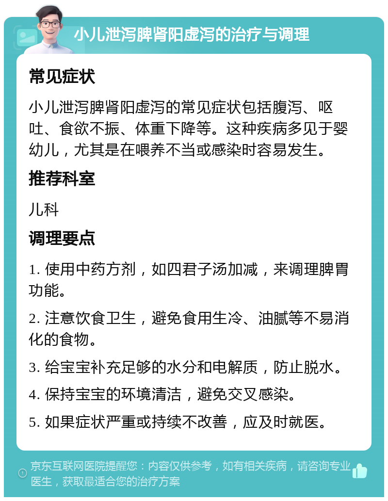 小儿泄泻脾肾阳虚泻的治疗与调理 常见症状 小儿泄泻脾肾阳虚泻的常见症状包括腹泻、呕吐、食欲不振、体重下降等。这种疾病多见于婴幼儿，尤其是在喂养不当或感染时容易发生。 推荐科室 儿科 调理要点 1. 使用中药方剂，如四君子汤加减，来调理脾胃功能。 2. 注意饮食卫生，避免食用生冷、油腻等不易消化的食物。 3. 给宝宝补充足够的水分和电解质，防止脱水。 4. 保持宝宝的环境清洁，避免交叉感染。 5. 如果症状严重或持续不改善，应及时就医。