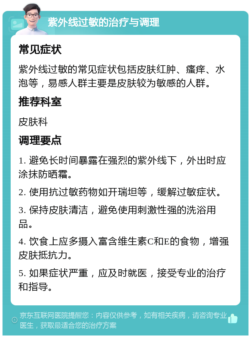 紫外线过敏的治疗与调理 常见症状 紫外线过敏的常见症状包括皮肤红肿、瘙痒、水泡等，易感人群主要是皮肤较为敏感的人群。 推荐科室 皮肤科 调理要点 1. 避免长时间暴露在强烈的紫外线下，外出时应涂抹防晒霜。 2. 使用抗过敏药物如开瑞坦等，缓解过敏症状。 3. 保持皮肤清洁，避免使用刺激性强的洗浴用品。 4. 饮食上应多摄入富含维生素C和E的食物，增强皮肤抵抗力。 5. 如果症状严重，应及时就医，接受专业的治疗和指导。