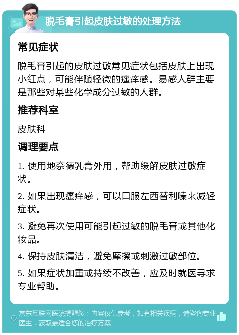 脱毛膏引起皮肤过敏的处理方法 常见症状 脱毛膏引起的皮肤过敏常见症状包括皮肤上出现小红点，可能伴随轻微的瘙痒感。易感人群主要是那些对某些化学成分过敏的人群。 推荐科室 皮肤科 调理要点 1. 使用地奈德乳膏外用，帮助缓解皮肤过敏症状。 2. 如果出现瘙痒感，可以口服左西替利嗪来减轻症状。 3. 避免再次使用可能引起过敏的脱毛膏或其他化妆品。 4. 保持皮肤清洁，避免摩擦或刺激过敏部位。 5. 如果症状加重或持续不改善，应及时就医寻求专业帮助。