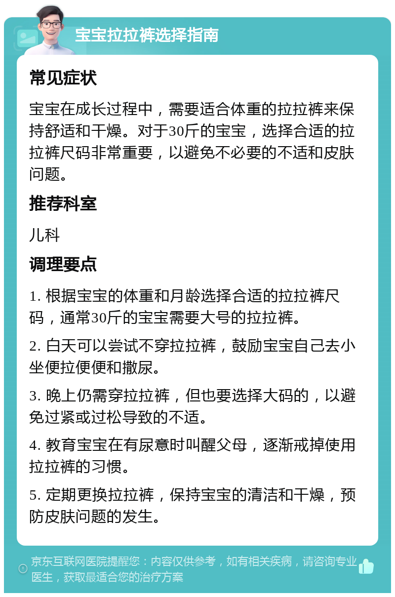 宝宝拉拉裤选择指南 常见症状 宝宝在成长过程中，需要适合体重的拉拉裤来保持舒适和干燥。对于30斤的宝宝，选择合适的拉拉裤尺码非常重要，以避免不必要的不适和皮肤问题。 推荐科室 儿科 调理要点 1. 根据宝宝的体重和月龄选择合适的拉拉裤尺码，通常30斤的宝宝需要大号的拉拉裤。 2. 白天可以尝试不穿拉拉裤，鼓励宝宝自己去小坐便拉便便和撒尿。 3. 晚上仍需穿拉拉裤，但也要选择大码的，以避免过紧或过松导致的不适。 4. 教育宝宝在有尿意时叫醒父母，逐渐戒掉使用拉拉裤的习惯。 5. 定期更换拉拉裤，保持宝宝的清洁和干燥，预防皮肤问题的发生。