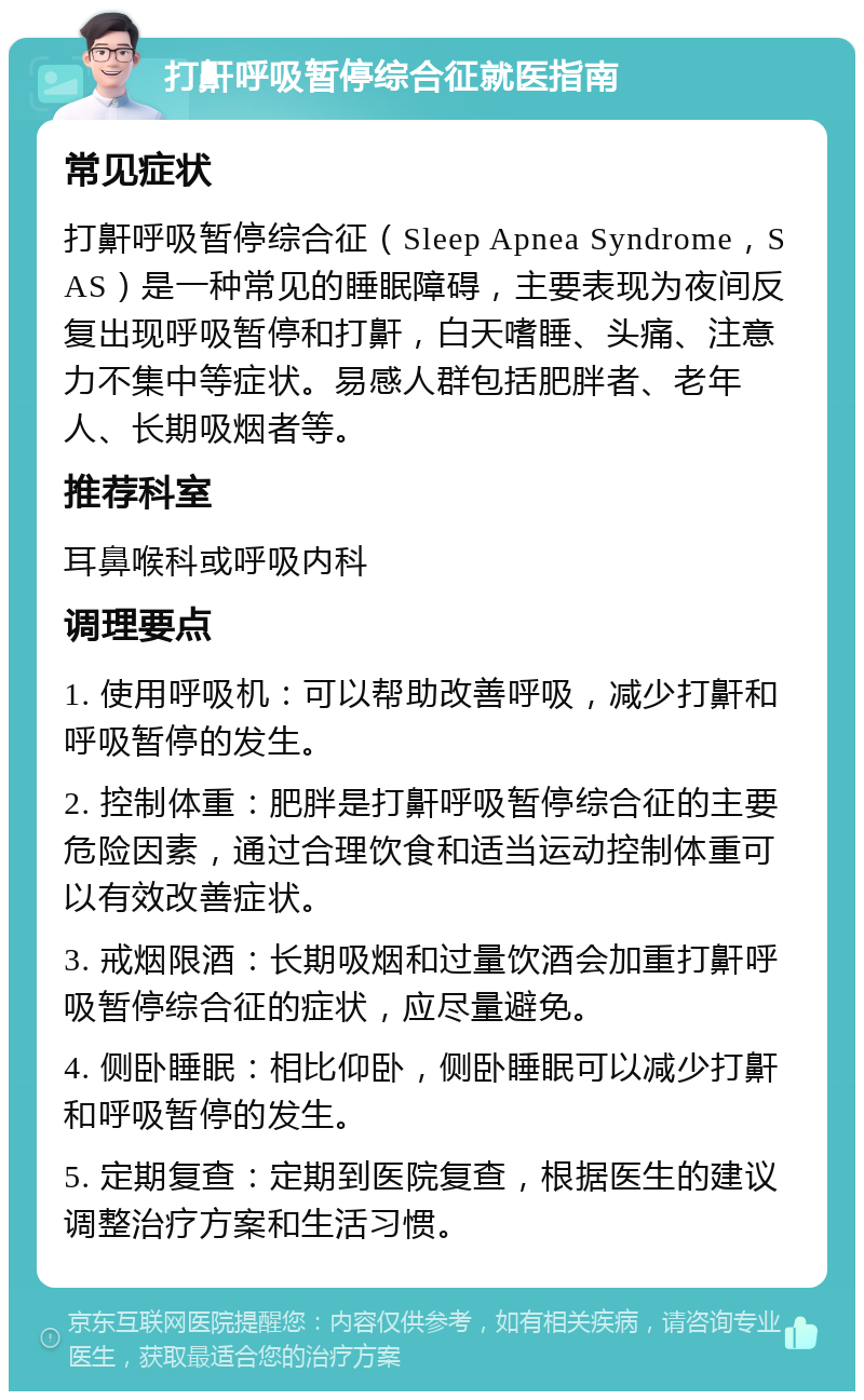 打鼾呼吸暂停综合征就医指南 常见症状 打鼾呼吸暂停综合征（Sleep Apnea Syndrome，SAS）是一种常见的睡眠障碍，主要表现为夜间反复出现呼吸暂停和打鼾，白天嗜睡、头痛、注意力不集中等症状。易感人群包括肥胖者、老年人、长期吸烟者等。 推荐科室 耳鼻喉科或呼吸内科 调理要点 1. 使用呼吸机：可以帮助改善呼吸，减少打鼾和呼吸暂停的发生。 2. 控制体重：肥胖是打鼾呼吸暂停综合征的主要危险因素，通过合理饮食和适当运动控制体重可以有效改善症状。 3. 戒烟限酒：长期吸烟和过量饮酒会加重打鼾呼吸暂停综合征的症状，应尽量避免。 4. 侧卧睡眠：相比仰卧，侧卧睡眠可以减少打鼾和呼吸暂停的发生。 5. 定期复查：定期到医院复查，根据医生的建议调整治疗方案和生活习惯。