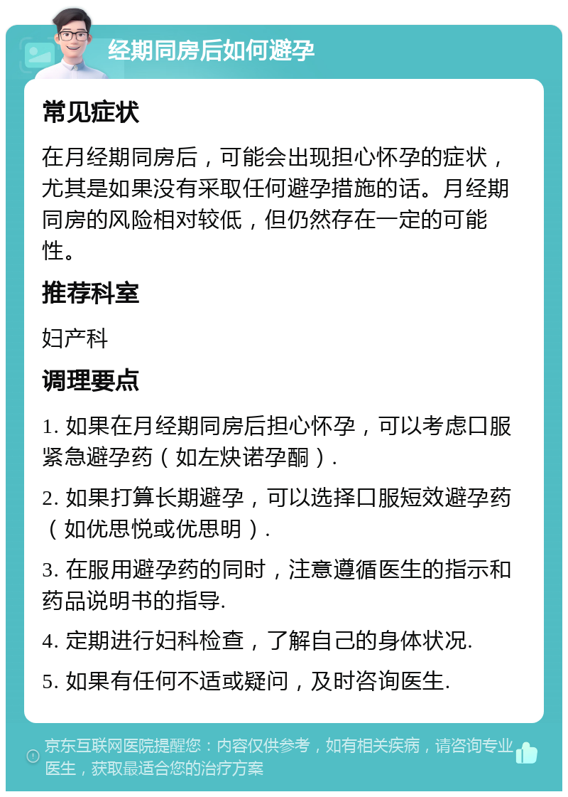 经期同房后如何避孕 常见症状 在月经期同房后，可能会出现担心怀孕的症状，尤其是如果没有采取任何避孕措施的话。月经期同房的风险相对较低，但仍然存在一定的可能性。 推荐科室 妇产科 调理要点 1. 如果在月经期同房后担心怀孕，可以考虑口服紧急避孕药（如左炔诺孕酮）. 2. 如果打算长期避孕，可以选择口服短效避孕药（如优思悦或优思明）. 3. 在服用避孕药的同时，注意遵循医生的指示和药品说明书的指导. 4. 定期进行妇科检查，了解自己的身体状况. 5. 如果有任何不适或疑问，及时咨询医生.