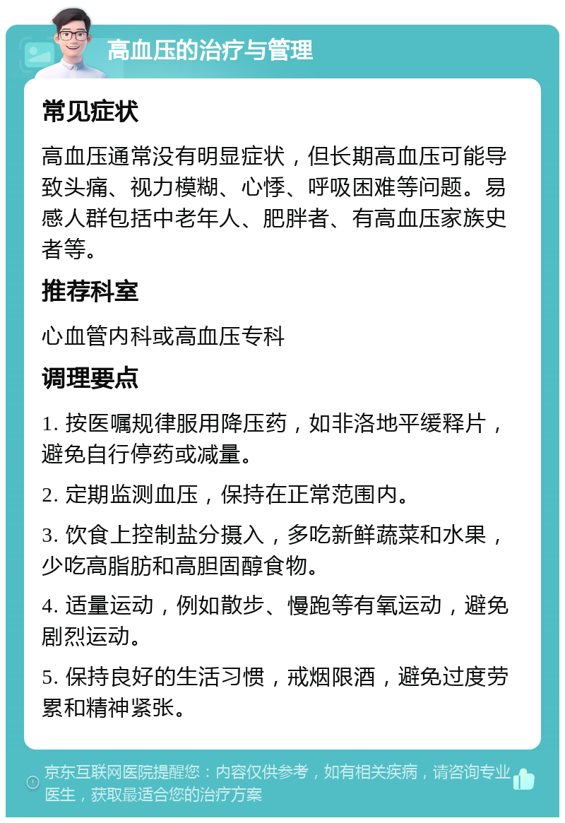 高血压的治疗与管理 常见症状 高血压通常没有明显症状，但长期高血压可能导致头痛、视力模糊、心悸、呼吸困难等问题。易感人群包括中老年人、肥胖者、有高血压家族史者等。 推荐科室 心血管内科或高血压专科 调理要点 1. 按医嘱规律服用降压药，如非洛地平缓释片，避免自行停药或减量。 2. 定期监测血压，保持在正常范围内。 3. 饮食上控制盐分摄入，多吃新鲜蔬菜和水果，少吃高脂肪和高胆固醇食物。 4. 适量运动，例如散步、慢跑等有氧运动，避免剧烈运动。 5. 保持良好的生活习惯，戒烟限酒，避免过度劳累和精神紧张。