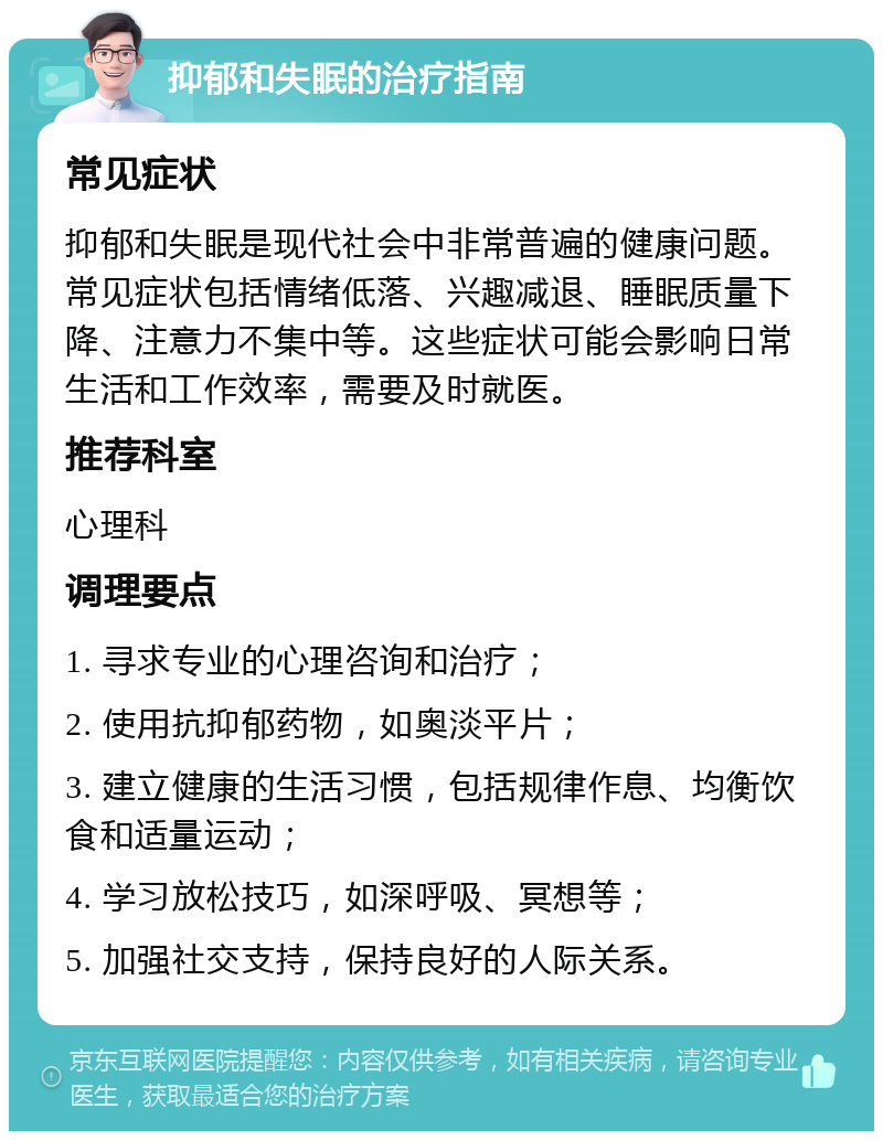 抑郁和失眠的治疗指南 常见症状 抑郁和失眠是现代社会中非常普遍的健康问题。常见症状包括情绪低落、兴趣减退、睡眠质量下降、注意力不集中等。这些症状可能会影响日常生活和工作效率，需要及时就医。 推荐科室 心理科 调理要点 1. 寻求专业的心理咨询和治疗； 2. 使用抗抑郁药物，如奥淡平片； 3. 建立健康的生活习惯，包括规律作息、均衡饮食和适量运动； 4. 学习放松技巧，如深呼吸、冥想等； 5. 加强社交支持，保持良好的人际关系。