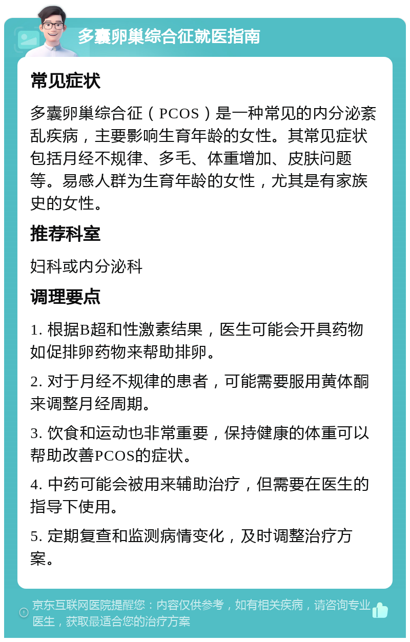 多囊卵巢综合征就医指南 常见症状 多囊卵巢综合征（PCOS）是一种常见的内分泌紊乱疾病，主要影响生育年龄的女性。其常见症状包括月经不规律、多毛、体重增加、皮肤问题等。易感人群为生育年龄的女性，尤其是有家族史的女性。 推荐科室 妇科或内分泌科 调理要点 1. 根据B超和性激素结果，医生可能会开具药物如促排卵药物来帮助排卵。 2. 对于月经不规律的患者，可能需要服用黄体酮来调整月经周期。 3. 饮食和运动也非常重要，保持健康的体重可以帮助改善PCOS的症状。 4. 中药可能会被用来辅助治疗，但需要在医生的指导下使用。 5. 定期复查和监测病情变化，及时调整治疗方案。