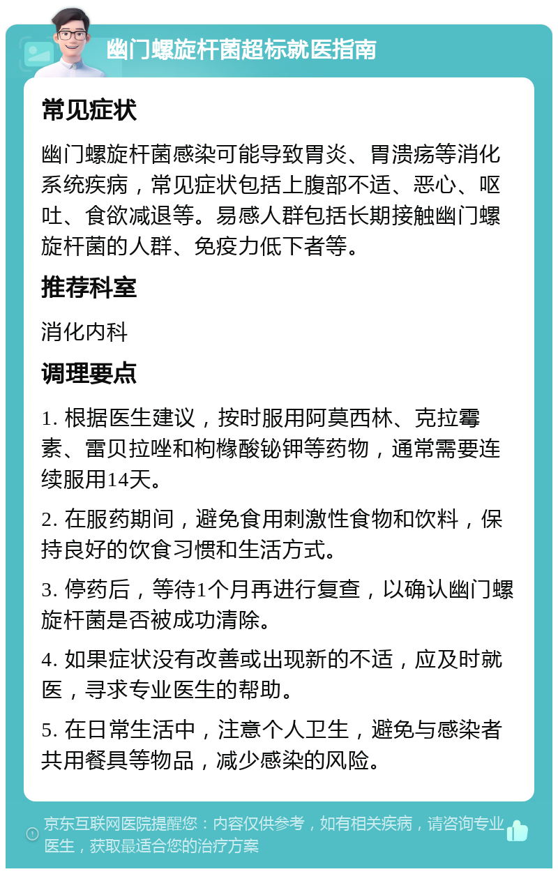 幽门螺旋杆菌超标就医指南 常见症状 幽门螺旋杆菌感染可能导致胃炎、胃溃疡等消化系统疾病，常见症状包括上腹部不适、恶心、呕吐、食欲减退等。易感人群包括长期接触幽门螺旋杆菌的人群、免疫力低下者等。 推荐科室 消化内科 调理要点 1. 根据医生建议，按时服用阿莫西林、克拉霉素、雷贝拉唑和枸橼酸铋钾等药物，通常需要连续服用14天。 2. 在服药期间，避免食用刺激性食物和饮料，保持良好的饮食习惯和生活方式。 3. 停药后，等待1个月再进行复查，以确认幽门螺旋杆菌是否被成功清除。 4. 如果症状没有改善或出现新的不适，应及时就医，寻求专业医生的帮助。 5. 在日常生活中，注意个人卫生，避免与感染者共用餐具等物品，减少感染的风险。