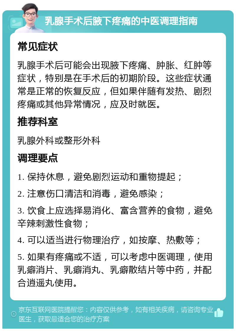 乳腺手术后腋下疼痛的中医调理指南 常见症状 乳腺手术后可能会出现腋下疼痛、肿胀、红肿等症状，特别是在手术后的初期阶段。这些症状通常是正常的恢复反应，但如果伴随有发热、剧烈疼痛或其他异常情况，应及时就医。 推荐科室 乳腺外科或整形外科 调理要点 1. 保持休息，避免剧烈运动和重物提起； 2. 注意伤口清洁和消毒，避免感染； 3. 饮食上应选择易消化、富含营养的食物，避免辛辣刺激性食物； 4. 可以适当进行物理治疗，如按摩、热敷等； 5. 如果有疼痛或不适，可以考虑中医调理，使用乳癖消片、乳癖消丸、乳癖散结片等中药，并配合逍遥丸使用。