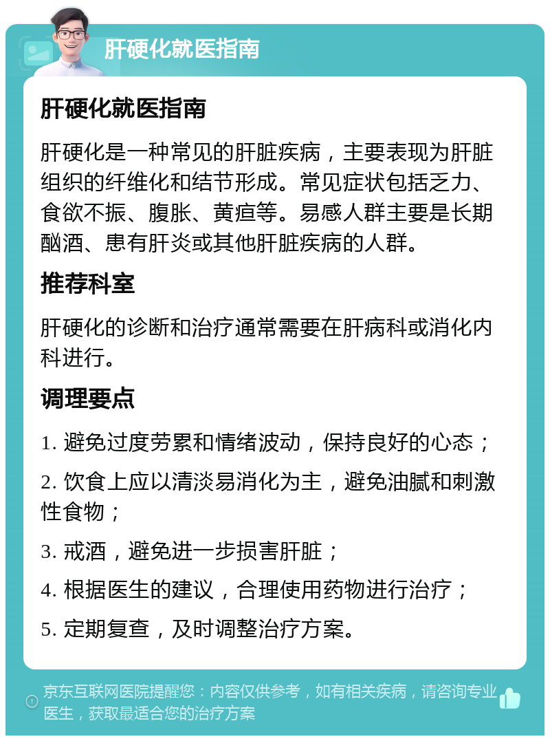 肝硬化就医指南 肝硬化就医指南 肝硬化是一种常见的肝脏疾病，主要表现为肝脏组织的纤维化和结节形成。常见症状包括乏力、食欲不振、腹胀、黄疸等。易感人群主要是长期酗酒、患有肝炎或其他肝脏疾病的人群。 推荐科室 肝硬化的诊断和治疗通常需要在肝病科或消化内科进行。 调理要点 1. 避免过度劳累和情绪波动，保持良好的心态； 2. 饮食上应以清淡易消化为主，避免油腻和刺激性食物； 3. 戒酒，避免进一步损害肝脏； 4. 根据医生的建议，合理使用药物进行治疗； 5. 定期复查，及时调整治疗方案。