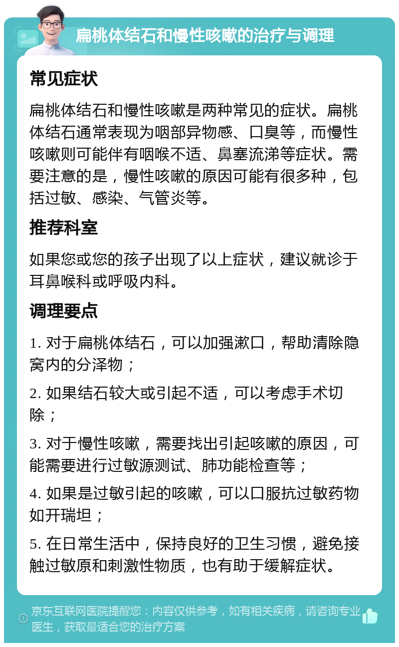 扁桃体结石和慢性咳嗽的治疗与调理 常见症状 扁桃体结石和慢性咳嗽是两种常见的症状。扁桃体结石通常表现为咽部异物感、口臭等，而慢性咳嗽则可能伴有咽喉不适、鼻塞流涕等症状。需要注意的是，慢性咳嗽的原因可能有很多种，包括过敏、感染、气管炎等。 推荐科室 如果您或您的孩子出现了以上症状，建议就诊于耳鼻喉科或呼吸内科。 调理要点 1. 对于扁桃体结石，可以加强漱口，帮助清除隐窝内的分泽物； 2. 如果结石较大或引起不适，可以考虑手术切除； 3. 对于慢性咳嗽，需要找出引起咳嗽的原因，可能需要进行过敏源测试、肺功能检查等； 4. 如果是过敏引起的咳嗽，可以口服抗过敏药物如开瑞坦； 5. 在日常生活中，保持良好的卫生习惯，避免接触过敏原和刺激性物质，也有助于缓解症状。