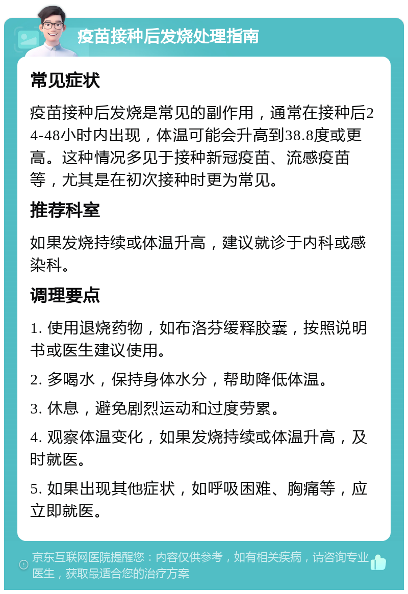 疫苗接种后发烧处理指南 常见症状 疫苗接种后发烧是常见的副作用，通常在接种后24-48小时内出现，体温可能会升高到38.8度或更高。这种情况多见于接种新冠疫苗、流感疫苗等，尤其是在初次接种时更为常见。 推荐科室 如果发烧持续或体温升高，建议就诊于内科或感染科。 调理要点 1. 使用退烧药物，如布洛芬缓释胶囊，按照说明书或医生建议使用。 2. 多喝水，保持身体水分，帮助降低体温。 3. 休息，避免剧烈运动和过度劳累。 4. 观察体温变化，如果发烧持续或体温升高，及时就医。 5. 如果出现其他症状，如呼吸困难、胸痛等，应立即就医。