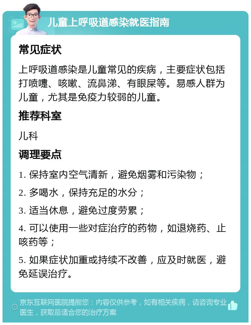 儿童上呼吸道感染就医指南 常见症状 上呼吸道感染是儿童常见的疾病，主要症状包括打喷嚏、咳嗽、流鼻涕、有眼屎等。易感人群为儿童，尤其是免疫力较弱的儿童。 推荐科室 儿科 调理要点 1. 保持室内空气清新，避免烟雾和污染物； 2. 多喝水，保持充足的水分； 3. 适当休息，避免过度劳累； 4. 可以使用一些对症治疗的药物，如退烧药、止咳药等； 5. 如果症状加重或持续不改善，应及时就医，避免延误治疗。