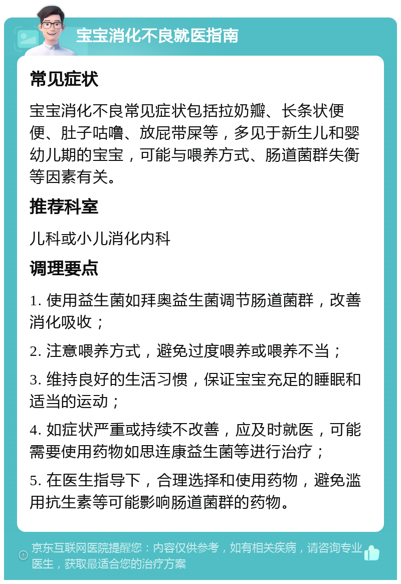 宝宝消化不良就医指南 常见症状 宝宝消化不良常见症状包括拉奶瓣、长条状便便、肚子咕噜、放屁带屎等，多见于新生儿和婴幼儿期的宝宝，可能与喂养方式、肠道菌群失衡等因素有关。 推荐科室 儿科或小儿消化内科 调理要点 1. 使用益生菌如拜奥益生菌调节肠道菌群，改善消化吸收； 2. 注意喂养方式，避免过度喂养或喂养不当； 3. 维持良好的生活习惯，保证宝宝充足的睡眠和适当的运动； 4. 如症状严重或持续不改善，应及时就医，可能需要使用药物如思连康益生菌等进行治疗； 5. 在医生指导下，合理选择和使用药物，避免滥用抗生素等可能影响肠道菌群的药物。