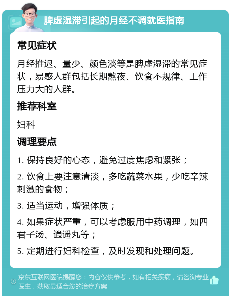 脾虚湿滞引起的月经不调就医指南 常见症状 月经推迟、量少、颜色淡等是脾虚湿滞的常见症状，易感人群包括长期熬夜、饮食不规律、工作压力大的人群。 推荐科室 妇科 调理要点 1. 保持良好的心态，避免过度焦虑和紧张； 2. 饮食上要注意清淡，多吃蔬菜水果，少吃辛辣刺激的食物； 3. 适当运动，增强体质； 4. 如果症状严重，可以考虑服用中药调理，如四君子汤、逍遥丸等； 5. 定期进行妇科检查，及时发现和处理问题。