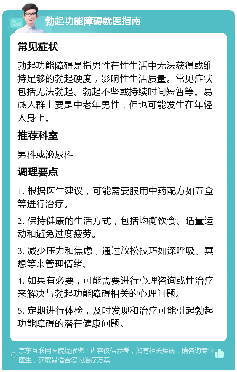 勃起功能障碍就医指南 常见症状 勃起功能障碍是指男性在性生活中无法获得或维持足够的勃起硬度，影响性生活质量。常见症状包括无法勃起、勃起不坚或持续时间短暂等。易感人群主要是中老年男性，但也可能发生在年轻人身上。 推荐科室 男科或泌尿科 调理要点 1. 根据医生建议，可能需要服用中药配方如五盒等进行治疗。 2. 保持健康的生活方式，包括均衡饮食、适量运动和避免过度疲劳。 3. 减少压力和焦虑，通过放松技巧如深呼吸、冥想等来管理情绪。 4. 如果有必要，可能需要进行心理咨询或性治疗来解决与勃起功能障碍相关的心理问题。 5. 定期进行体检，及时发现和治疗可能引起勃起功能障碍的潜在健康问题。