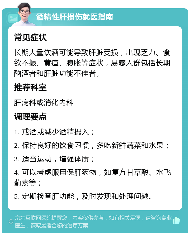 酒精性肝损伤就医指南 常见症状 长期大量饮酒可能导致肝脏受损，出现乏力、食欲不振、黄疸、腹胀等症状，易感人群包括长期酗酒者和肝脏功能不佳者。 推荐科室 肝病科或消化内科 调理要点 1. 戒酒或减少酒精摄入； 2. 保持良好的饮食习惯，多吃新鲜蔬菜和水果； 3. 适当运动，增强体质； 4. 可以考虑服用保肝药物，如复方甘草酸、水飞蓟素等； 5. 定期检查肝功能，及时发现和处理问题。