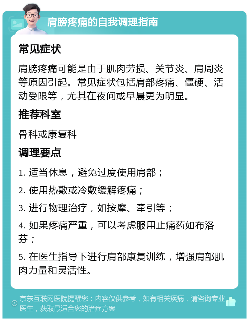 肩膀疼痛的自我调理指南 常见症状 肩膀疼痛可能是由于肌肉劳损、关节炎、肩周炎等原因引起。常见症状包括肩部疼痛、僵硬、活动受限等，尤其在夜间或早晨更为明显。 推荐科室 骨科或康复科 调理要点 1. 适当休息，避免过度使用肩部； 2. 使用热敷或冷敷缓解疼痛； 3. 进行物理治疗，如按摩、牵引等； 4. 如果疼痛严重，可以考虑服用止痛药如布洛芬； 5. 在医生指导下进行肩部康复训练，增强肩部肌肉力量和灵活性。