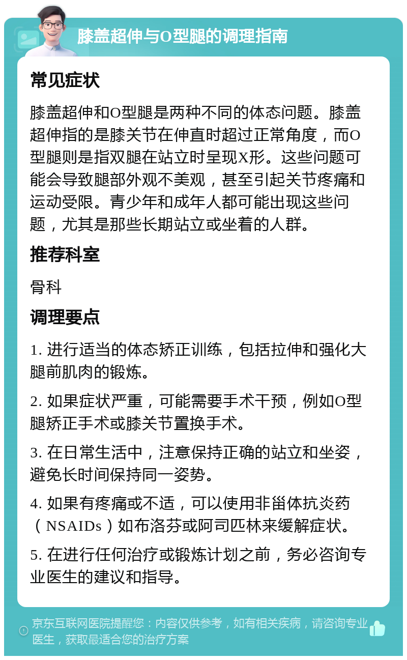 膝盖超伸与O型腿的调理指南 常见症状 膝盖超伸和O型腿是两种不同的体态问题。膝盖超伸指的是膝关节在伸直时超过正常角度,而O型腿则是指双腿在站立时呈现X形。这些问题可能会导致腿部外观不美观,甚至引起关节疼痛和运动受限。青少年和成年人都可能出现这些问题,尤其是那些长期站立或坐着的人群。 推荐科室 骨科 调理要点 1. 进行适当的体态矫正训练,包括拉伸和强化大腿前肌肉的锻炼。 2. 如果症状严重,可能需要手术干预,例如O型腿矫正手术或膝关节置换手术。 3. 在日常生活中,注意保持正确的站立和坐姿,避免长时间保持同一姿势。 4. 如果有疼痛或不适,可以使用非甾体抗炎药(NSAIDs)如布洛芬或阿司匹林来缓解症状。 5. 在进行任何治疗或锻炼计划之前,务必咨询专业医生的建议和指导。