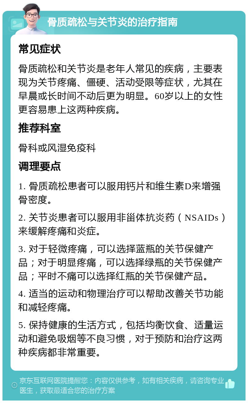 骨质疏松与关节炎的治疗指南 常见症状 骨质疏松和关节炎是老年人常见的疾病，主要表现为关节疼痛、僵硬、活动受限等症状，尤其在早晨或长时间不动后更为明显。60岁以上的女性更容易患上这两种疾病。 推荐科室 骨科或风湿免疫科 调理要点 1. 骨质疏松患者可以服用钙片和维生素D来增强骨密度。 2. 关节炎患者可以服用非甾体抗炎药（NSAIDs）来缓解疼痛和炎症。 3. 对于轻微疼痛，可以选择蓝瓶的关节保健产品；对于明显疼痛，可以选择绿瓶的关节保健产品；平时不痛可以选择红瓶的关节保健产品。 4. 适当的运动和物理治疗可以帮助改善关节功能和减轻疼痛。 5. 保持健康的生活方式，包括均衡饮食、适量运动和避免吸烟等不良习惯，对于预防和治疗这两种疾病都非常重要。