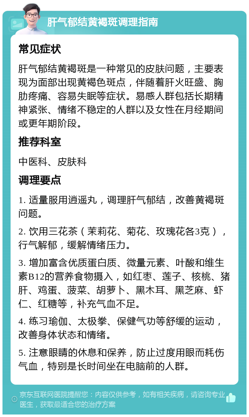 肝气郁结黄褐斑调理指南 常见症状 肝气郁结黄褐斑是一种常见的皮肤问题，主要表现为面部出现黄褐色斑点，伴随着肝火旺盛、胸肋疼痛、容易失眠等症状。易感人群包括长期精神紧张、情绪不稳定的人群以及女性在月经期间或更年期阶段。 推荐科室 中医科、皮肤科 调理要点 1. 适量服用逍遥丸，调理肝气郁结，改善黄褐斑问题。 2. 饮用三花茶（茉莉花、菊花、玫瑰花各3克），行气解郁，缓解情绪压力。 3. 增加富含优质蛋白质、微量元素、叶酸和维生素B12的营养食物摄入，如红枣、莲子、核桃、猪肝、鸡蛋、菠菜、胡萝卜、黑木耳、黑芝麻、虾仁、红糖等，补充气血不足。 4. 练习瑜伽、太极拳、保健气功等舒缓的运动，改善身体状态和情绪。 5. 注意眼睛的休息和保养，防止过度用眼而耗伤气血，特别是长时间坐在电脑前的人群。