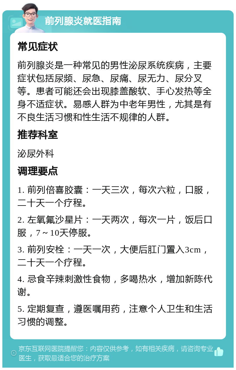 前列腺炎就医指南 常见症状 前列腺炎是一种常见的男性泌尿系统疾病，主要症状包括尿频、尿急、尿痛、尿无力、尿分叉等。患者可能还会出现膝盖酸软、手心发热等全身不适症状。易感人群为中老年男性，尤其是有不良生活习惯和性生活不规律的人群。 推荐科室 泌尿外科 调理要点 1. 前列倍喜胶囊：一天三次，每次六粒，口服，二十天一个疗程。 2. 左氧氟沙星片：一天两次，每次一片，饭后口服，7～10天停服。 3. 前列安栓：一天一次，大便后肛门置入3cm，二十天一个疗程。 4. 忌食辛辣刺激性食物，多喝热水，增加新陈代谢。 5. 定期复查，遵医嘱用药，注意个人卫生和生活习惯的调整。