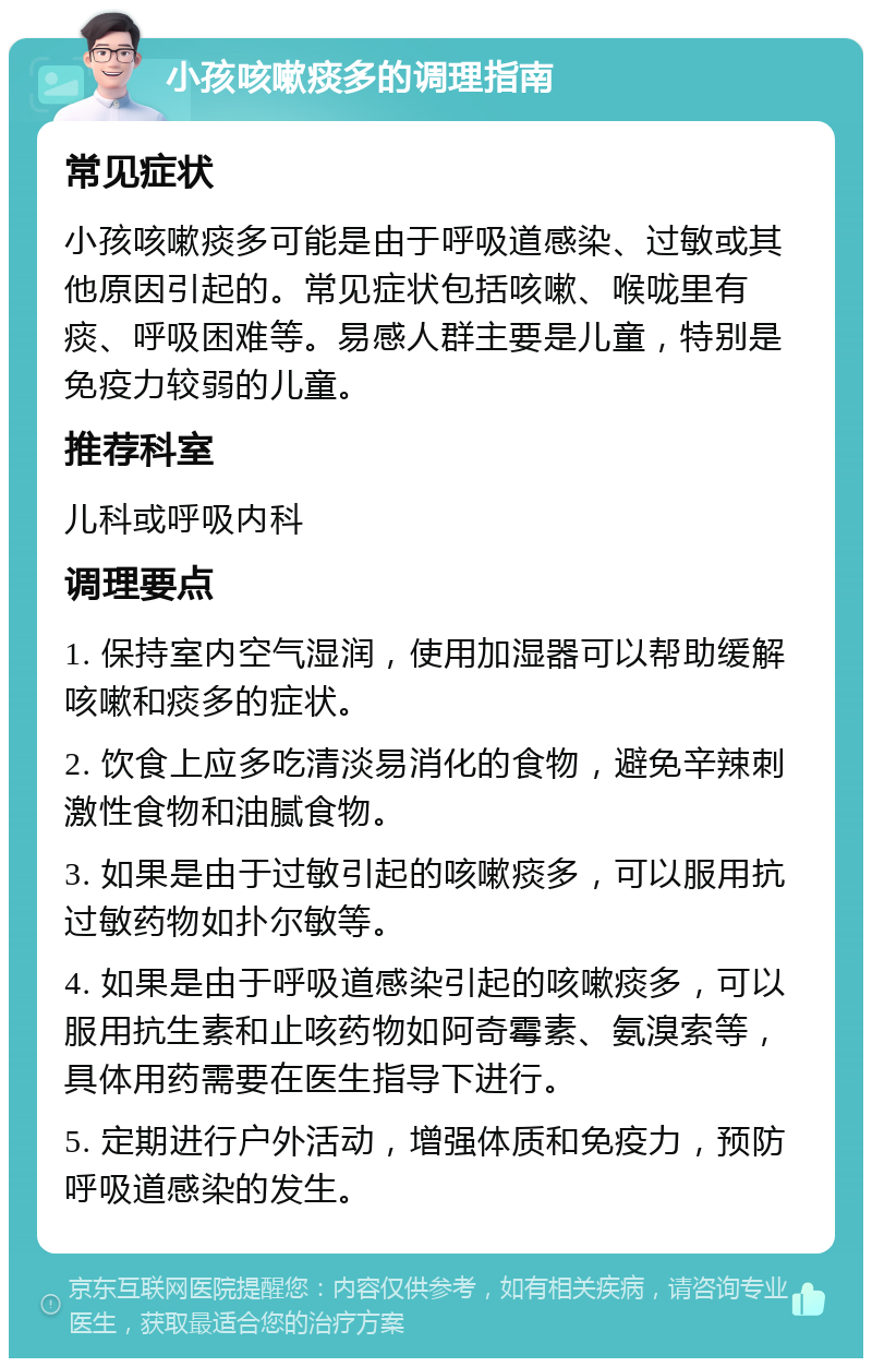 小孩咳嗽痰多的调理指南 常见症状 小孩咳嗽痰多可能是由于呼吸道感染、过敏或其他原因引起的。常见症状包括咳嗽、喉咙里有痰、呼吸困难等。易感人群主要是儿童，特别是免疫力较弱的儿童。 推荐科室 儿科或呼吸内科 调理要点 1. 保持室内空气湿润，使用加湿器可以帮助缓解咳嗽和痰多的症状。 2. 饮食上应多吃清淡易消化的食物，避免辛辣刺激性食物和油腻食物。 3. 如果是由于过敏引起的咳嗽痰多，可以服用抗过敏药物如扑尔敏等。 4. 如果是由于呼吸道感染引起的咳嗽痰多，可以服用抗生素和止咳药物如阿奇霉素、氨溴索等，具体用药需要在医生指导下进行。 5. 定期进行户外活动，增强体质和免疫力，预防呼吸道感染的发生。