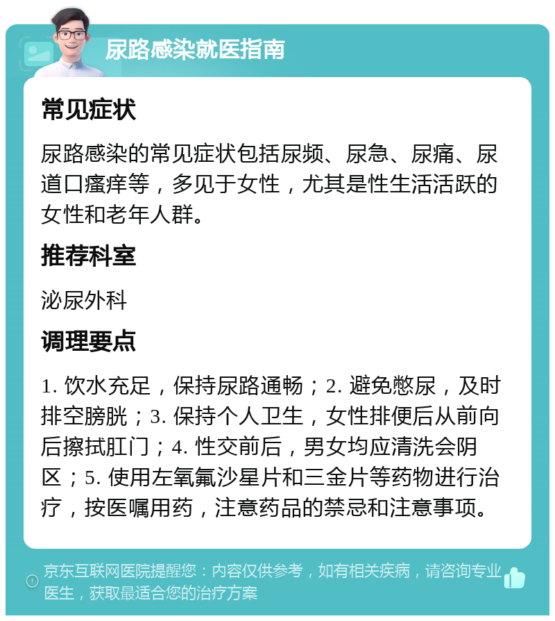 尿路感染就医指南 常见症状 尿路感染的常见症状包括尿频、尿急、尿痛、尿道口瘙痒等，多见于女性，尤其是性生活活跃的女性和老年人群。 推荐科室 泌尿外科 调理要点 1. 饮水充足，保持尿路通畅；2. 避免憋尿，及时排空膀胱；3. 保持个人卫生，女性排便后从前向后擦拭肛门；4. 性交前后，男女均应清洗会阴区；5. 使用左氧氟沙星片和三金片等药物进行治疗，按医嘱用药，注意药品的禁忌和注意事项。