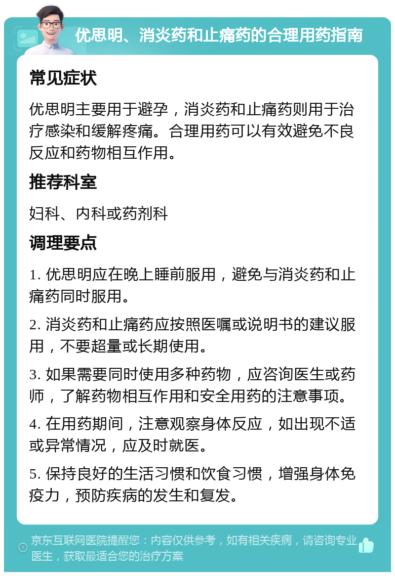 优思明、消炎药和止痛药的合理用药指南 常见症状 优思明主要用于避孕，消炎药和止痛药则用于治疗感染和缓解疼痛。合理用药可以有效避免不良反应和药物相互作用。 推荐科室 妇科、内科或药剂科 调理要点 1. 优思明应在晚上睡前服用，避免与消炎药和止痛药同时服用。 2. 消炎药和止痛药应按照医嘱或说明书的建议服用，不要超量或长期使用。 3. 如果需要同时使用多种药物，应咨询医生或药师，了解药物相互作用和安全用药的注意事项。 4. 在用药期间，注意观察身体反应，如出现不适或异常情况，应及时就医。 5. 保持良好的生活习惯和饮食习惯，增强身体免疫力，预防疾病的发生和复发。