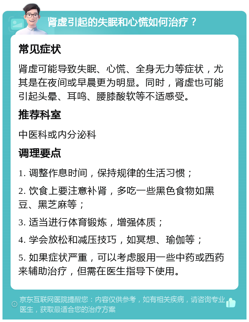 肾虚引起的失眠和心慌如何治疗？ 常见症状 肾虚可能导致失眠、心慌、全身无力等症状，尤其是在夜间或早晨更为明显。同时，肾虚也可能引起头晕、耳鸣、腰膝酸软等不适感受。 推荐科室 中医科或内分泌科 调理要点 1. 调整作息时间，保持规律的生活习惯； 2. 饮食上要注意补肾，多吃一些黑色食物如黑豆、黑芝麻等； 3. 适当进行体育锻炼，增强体质； 4. 学会放松和减压技巧，如冥想、瑜伽等； 5. 如果症状严重，可以考虑服用一些中药或西药来辅助治疗，但需在医生指导下使用。