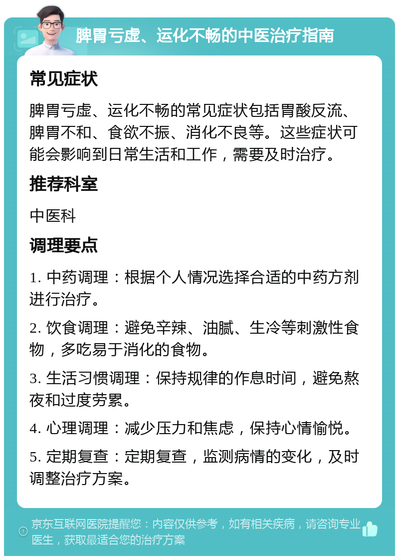 脾胃亏虚、运化不畅的中医治疗指南 常见症状 脾胃亏虚、运化不畅的常见症状包括胃酸反流、脾胃不和、食欲不振、消化不良等。这些症状可能会影响到日常生活和工作，需要及时治疗。 推荐科室 中医科 调理要点 1. 中药调理：根据个人情况选择合适的中药方剂进行治疗。 2. 饮食调理：避免辛辣、油腻、生冷等刺激性食物，多吃易于消化的食物。 3. 生活习惯调理：保持规律的作息时间，避免熬夜和过度劳累。 4. 心理调理：减少压力和焦虑，保持心情愉悦。 5. 定期复查：定期复查，监测病情的变化，及时调整治疗方案。